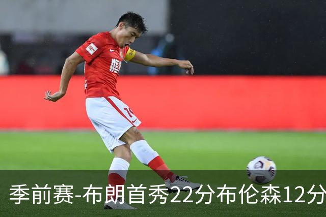 季前赛-布朗首秀22分布伦森12分 76人大胜尼克斯