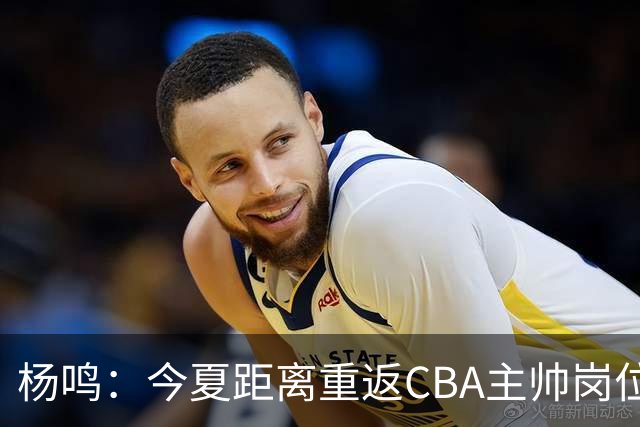杨鸣：今夏距离重返CBA主帅岗位很近 但有一些选择和不同的看法