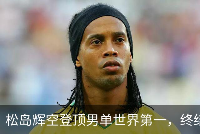 松岛辉空登顶男单世界第一，终结国乒8年7个月榜首垄断
