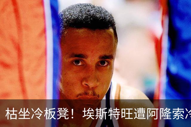 枯坐冷板凳！埃斯特旺遭阿隆索冷落 冬窗或离开切尔西？