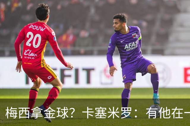 梅西拿金球？卡塞米罗：有他在一切皆有可能，世界杯证明了这一点