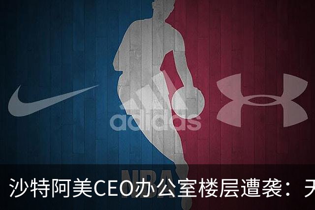 沙特阿美CEO办公室楼层遭袭：天花板坍塌，窗户和门被炸飞