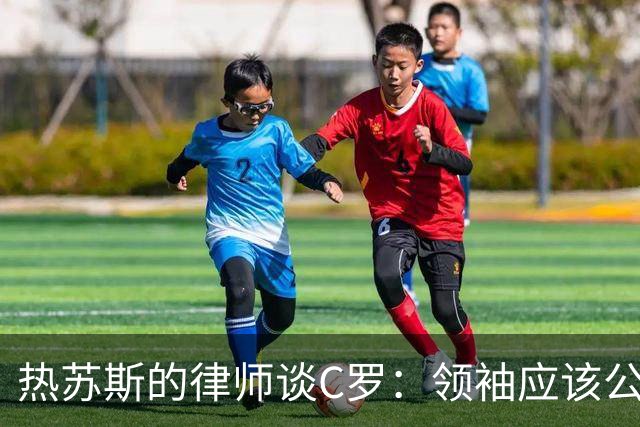热苏斯的律师谈C罗：领袖应该公正勇敢无私，集体绝不能低于个人