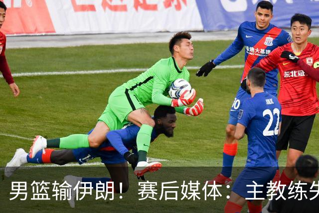 男篮输伊朗！赛后媒体：主教练失去了掌控！崔永熙：我不知说什么