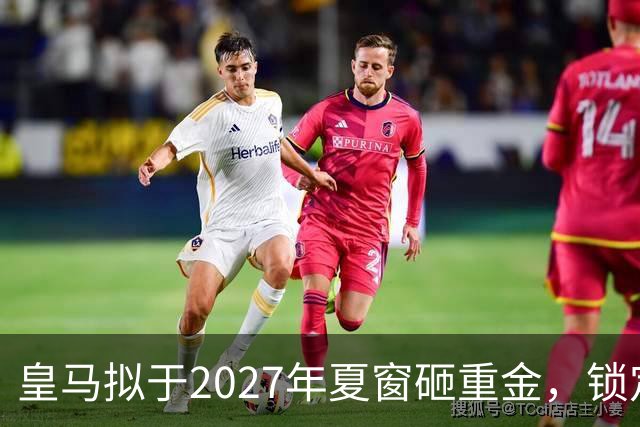 皇马拟于2027年夏窗砸重金，锁定顶级中卫与中场指挥官
