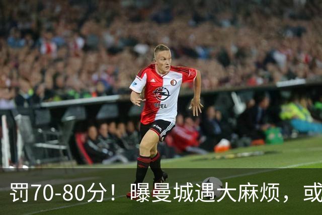 罚70-80分！曝曼城遇大麻烦，或遭多家球队索赔，114项违规被认定