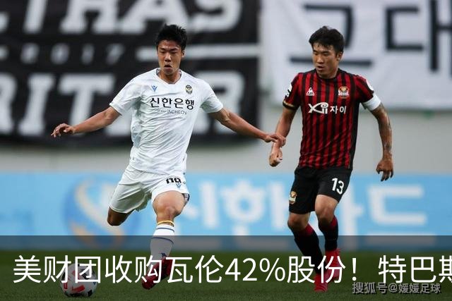 美财团收购瓦伦42%股份！特巴斯：买方是全球顶级投资者利好西甲