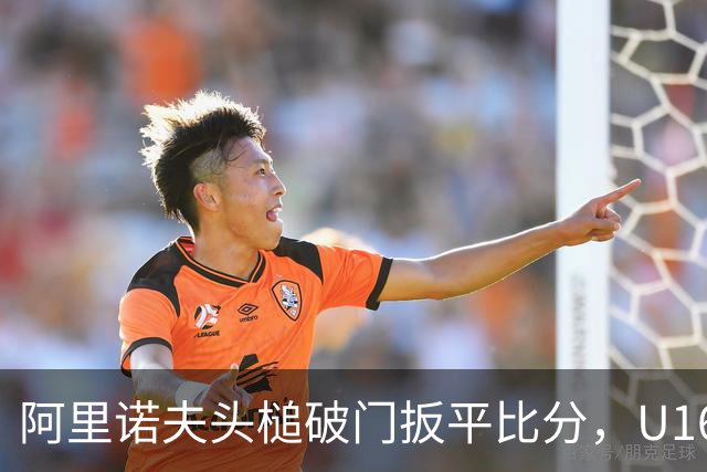 阿里诺夫头槌破门扳平比分，U16中国3-3吉尔吉斯斯坦