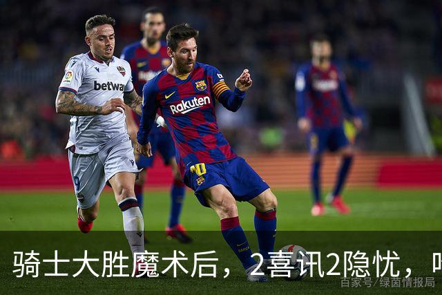 骑士大胜魔术后，2喜讯2隐忧，哈登高效+双塔低迷，新援还要磨合