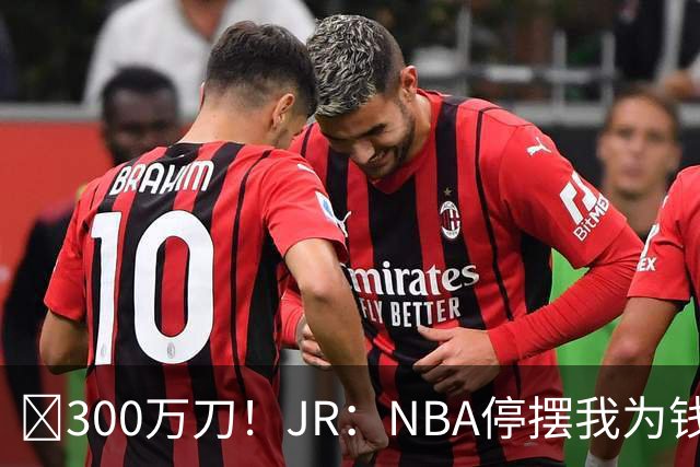 💰300万刀！JR：NBA停摆我为钱远赴CBA 飞速复赛我却被困住了