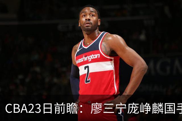 CBA23日前瞻：廖三宁庞峥麟国手对决 刘维伟反戈旧主 山东欲冲首胜